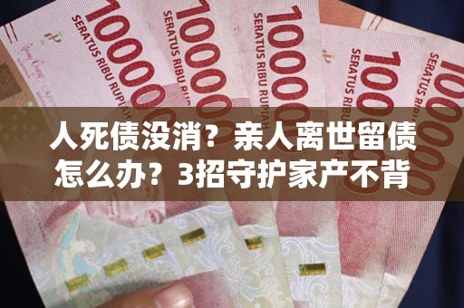 北京人死债没消？亲人离世留债怎么办？3招守护家产不背锅