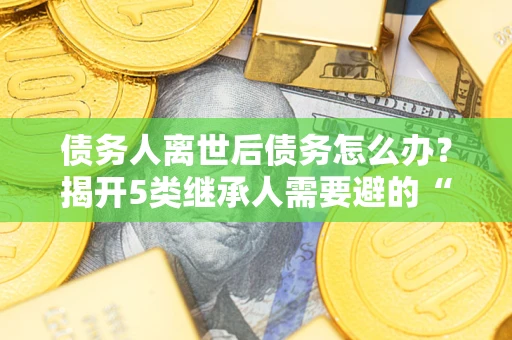 北京债务人离世后债务怎么办？揭开5类继承人需要避的“坑”