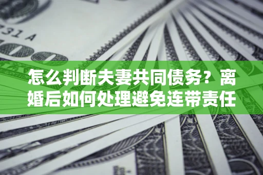 北京怎么判断夫妻共同债务？离婚后如何处理避免连带责任？